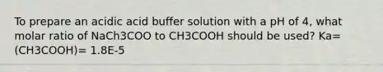 To prepare an acidic acid buffer solution with a pH of 4, what molar ratio of NaCh3COO to CH3COOH should be used? Ka= (CH3COOH)= 1.8E-5