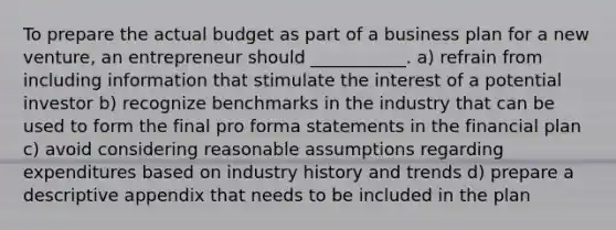 To prepare the actual budget as part of a business plan for a new venture, an entrepreneur should ___________. a) refrain from including information that stimulate the interest of a potential investor b) recognize benchmarks in the industry that can be used to form the final pro forma statements in the financial plan c) avoid considering reasonable assumptions regarding expenditures based on industry history and trends d) prepare a descriptive appendix that needs to be included in the plan