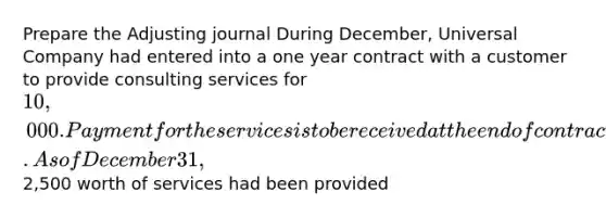 Prepare the Adjusting journal During December, Universal Company had entered into a one year contract with a customer to provide consulting services for 10,000. Payment for the services is to be received at the end of contract. As of December 31,2,500 worth of services had been provided