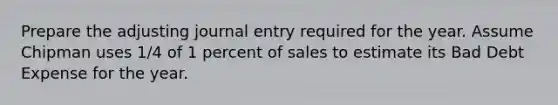 Prepare the adjusting journal entry required for the year. Assume Chipman uses 1/4 of 1 percent of sales to estimate its Bad Debt Expense for the year.