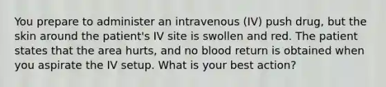 You prepare to administer an intravenous (IV) push drug, but the skin around the patient's IV site is swollen and red. The patient states that the area hurts, and no blood return is obtained when you aspirate the IV setup. What is your best action?