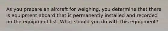 As you prepare an aircraft for weighing, you determine that there is equipment aboard that is permanently installed and recorded on the equipment list. What should you do with this equipment?