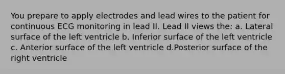 You prepare to apply electrodes and lead wires to the patient for continuous ECG monitoring in lead II. Lead II views the: a. Lateral surface of the left ventricle b. Inferior surface of the left ventricle c. Anterior surface of the left ventricle d.Posterior surface of the right ventricle