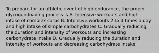 To prepare for an athletic event of high endurance, the proper glycogen-loading process is A. Intensive workouts and high intake of complex carbs B. Intensive workouts 2 to 3 times a day and high intake of simple carbohydrates C. Gradually reducing the duration and intensity of workouts and increasing carbohydrate intake D. Gradually reducing the duration and intensity of workouts and decreasing carbohydrate intake