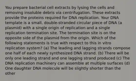 You prepare bacterial cell extracts by lysing the cells and removing insoluble debris via centrifugation. These extracts provide the proteins required for DNA replication. Your DNA template is a small, double-stranded circular piece of DNA (a plasmid) with a single origin of replication and a single replication termination site. The termination site is on the opposite side of the plasmid from the origin. Which of the following statements is true with respect to this in vitro replication system? (a) The leading and lagging strands compose one half of each newly synthesized DNA strand. (b) There will be only one leading strand and one lagging strand produced (c) The DNA replication machinery can assemble at multiple surfaces (d) One daughter DNA molecule will be slightly shorter than the other