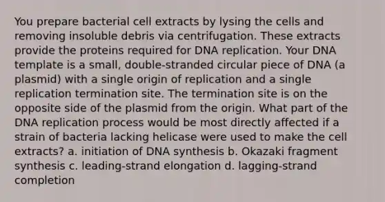 You prepare bacterial cell extracts by lysing the cells and removing insoluble debris via centrifugation. These extracts provide the proteins required for DNA replication. Your DNA template is a small, double-stranded circular piece of DNA (a plasmid) with a single origin of replication and a single replication termination site. The termination site is on the opposite side of the plasmid from the origin. What part of the DNA replication process would be most directly affected if a strain of bacteria lacking helicase were used to make the cell extracts? a. initiation of DNA synthesis b. Okazaki fragment synthesis c. leading-strand elongation d. lagging-strand completion