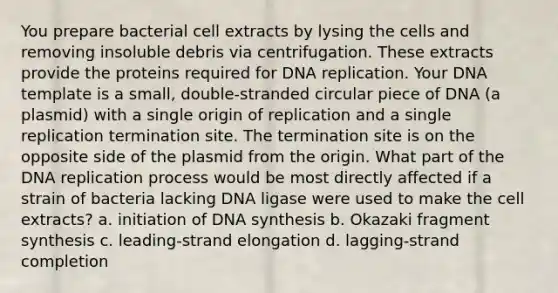 You prepare bacterial cell extracts by lysing the cells and removing insoluble debris via centrifugation. These extracts provide the proteins required for DNA replication. Your DNA template is a small, double-stranded circular piece of DNA (a plasmid) with a single origin of replication and a single replication termination site. The termination site is on the opposite side of the plasmid from the origin. What part of the DNA replication process would be most directly affected if a strain of bacteria lacking DNA ligase were used to make the cell extracts? a. initiation of DNA synthesis b. Okazaki fragment synthesis c. leading-strand elongation d. lagging-strand completion