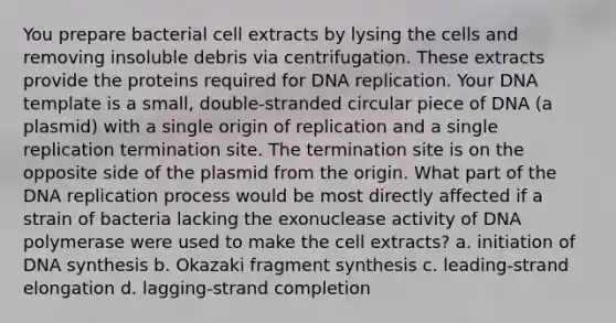 You prepare bacterial cell extracts by lysing the cells and removing insoluble debris via centrifugation. These extracts provide the proteins required for DNA replication. Your DNA template is a small, double-stranded circular piece of DNA (a plasmid) with a single origin of replication and a single replication termination site. The termination site is on the opposite side of the plasmid from the origin. What part of the DNA replication process would be most directly affected if a strain of bacteria lacking the exonuclease activity of DNA polymerase were used to make the cell extracts? a. initiation of DNA synthesis b. Okazaki fragment synthesis c. leading-strand elongation d. lagging-strand completion