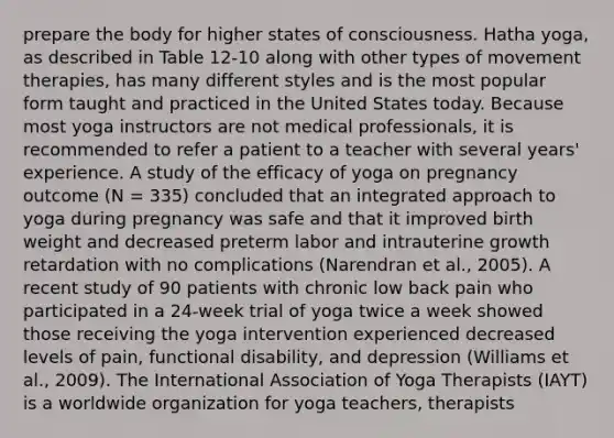 prepare the body for higher states of consciousness. Hatha yoga, as described in Table 12-10 along with other types of movement therapies, has many different styles and is the most popular form taught and practiced in the United States today. Because most yoga instructors are not medical professionals, it is recommended to refer a patient to a teacher with several years' experience. A study of the efficacy of yoga on pregnancy outcome (N = 335) concluded that an integrated approach to yoga during pregnancy was safe and that it improved birth weight and decreased preterm labor and intrauterine growth retardation with no complications (Narendran et al., 2005). A recent study of 90 patients with chronic low back pain who participated in a 24-week trial of yoga twice a week showed those receiving the yoga intervention experienced decreased levels of pain, functional disability, and depression (Williams et al., 2009). The International Association of Yoga Therapists (IAYT) is a worldwide organization for yoga teachers, therapists