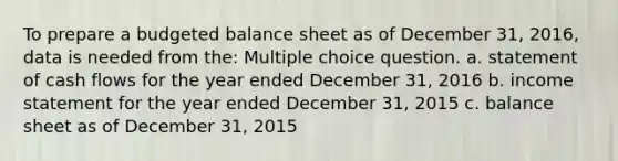 To prepare a <a href='https://www.questionai.com/knowledge/k1CLoCNQpt-budgeted-balance-sheet' class='anchor-knowledge'>budgeted balance sheet</a> as of December 31, 2016, data is needed from the: Multiple choice question. a. statement of cash flows for the year ended December 31, 2016 b. <a href='https://www.questionai.com/knowledge/kCPMsnOwdm-income-statement' class='anchor-knowledge'>income statement</a> for the year ended December 31, 2015 c. balance sheet as of December 31, 2015