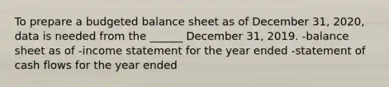 To prepare a budgeted balance sheet as of December 31, 2020, data is needed from the ______ December 31, 2019. -balance sheet as of -income statement for the year ended -statement of cash flows for the year ended