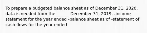 To prepare a budgeted balance sheet as of December 31, 2020, data is needed from the ______ December 31, 2019. -income statement for the year ended -balance sheet as of -statement of cash flows for the year ended