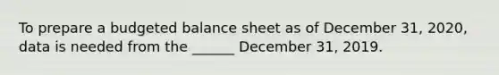 To prepare a budgeted balance sheet as of December 31, 2020, data is needed from the ______ December 31, 2019.