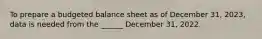 To prepare a budgeted balance sheet as of December 31, 2023, data is needed from the ______ December 31, 2022.