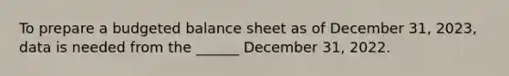 To prepare a <a href='https://www.questionai.com/knowledge/k1CLoCNQpt-budgeted-balance-sheet' class='anchor-knowledge'>budgeted balance sheet</a> as of December 31, 2023, data is needed from the ______ December 31, 2022.