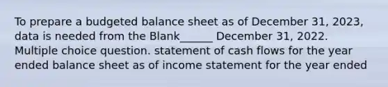 To prepare a budgeted balance sheet as of December 31, 2023, data is needed from the Blank______ December 31, 2022. Multiple choice question. statement of cash flows for the year ended balance sheet as of income statement for the year ended