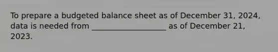 To prepare a budgeted balance sheet as of December 31, 2024, data is needed from ___________________ as of December 21, 2023.