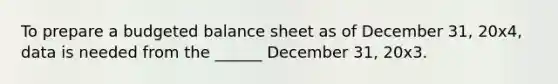 To prepare a budgeted balance sheet as of December 31, 20x4, data is needed from the ______ December 31, 20x3.