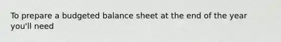 To prepare a <a href='https://www.questionai.com/knowledge/k1CLoCNQpt-budgeted-balance-sheet' class='anchor-knowledge'>budgeted <a href='https://www.questionai.com/knowledge/k1u07UMB1r-balance-sheet' class='anchor-knowledge'>balance sheet</a></a> at the end of the year you'll need