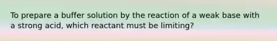 To prepare a buffer solution by the reaction of a weak base with a strong acid, which reactant must be limiting?