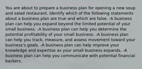 You are about to prepare a business plan for opening a new soup and salad restaurant. Identify which of the following statements about a business plan are true and which are false. -A business plan can help you expand beyond the limited potential of your small business. -A business plan can help you determine the potential profitability of your small business. -A business plan can help you track, measure, and assess movement toward your business's goals. -A business plan can help improve your knowledge and expertise as your small business expands. -A business plan can help you communicate with potential financial backers.