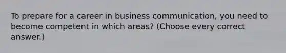 To prepare for a career in business communication, you need to become competent in which areas? (Choose every correct answer.)