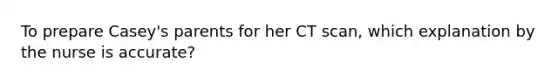 To prepare Casey's parents for her CT scan, which explanation by the nurse is accurate?