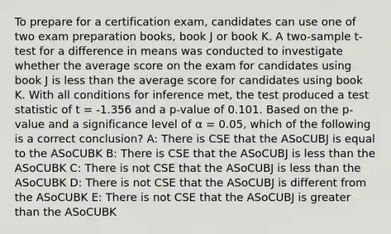 To prepare for a certification exam, candidates can use one of two exam preparation books, book J or book K. A two-sample t-test for a difference in means was conducted to investigate whether the average score on the exam for candidates using book J is less than the average score for candidates using book K. With all conditions for inference met, the test produced a test statistic of t = -1.356 and a p-value of 0.101. Based on the p-value and a significance level of α = 0.05, which of the following is a correct conclusion? A: There is CSE that the ASoCUBJ is equal to the ASoCUBK B: There is CSE that the ASoCUBJ is less than the ASoCUBK C: There is not CSE that the ASoCUBJ is less than the ASoCUBK D: There is not CSE that the ASoCUBJ is different from the ASoCUBK E: There is not CSE that the ASoCUBJ is greater than the ASoCUBK