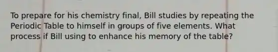 To prepare for his chemistry final, Bill studies by repeating the Periodic Table to himself in groups of five elements. What process if Bill using to enhance his memory of the table?