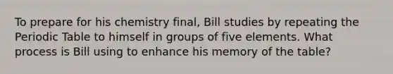 To prepare for his chemistry final, Bill studies by repeating the Periodic Table to himself in groups of five elements. What process is Bill using to enhance his memory of the table?