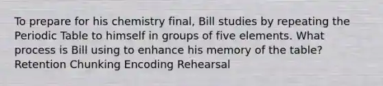 To prepare for his chemistry final, Bill studies by repeating the Periodic Table to himself in groups of five elements. What process is Bill using to enhance his memory of the table? Retention Chunking Encoding Rehearsal