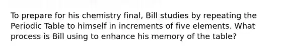 To prepare for his chemistry final, Bill studies by repeating the Periodic Table to himself in increments of five elements. What process is Bill using to enhance his memory of the table?