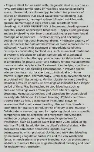 • Prepare client for, or assist with, diagnostic studies, such as x-rays, computed tomography or magnetic resonance imaging scans, ultrasound, or colonoscopy, to determine presence of injuries or disorders that could cause internal bleeding (e.g., ectopic pregnancy, damaged spleen following vehicle crash, epidural hemorrhage 2 days after a fall, reports of rectal bleeding). NURSING PRIORITY NO. 3 To prevent bleeding/correct potential causes of excessive blood loss: • Apply direct pressure and ice to bleeding site, insert nasal packing, or perform fundal massage as appropriate. • Restrict activity and encourage bedrest or chairrest until bleeding abates. • Maintain patency of vascular access for fluid administration or blood replacement as indicated. • Assist with treatment of underlying conditions causing or contributing to blood loss, such as medical treatment of systemic infections or balloon tamponade of esophageal varices prior to sclerotherapy; proton pump inhibitor medications or antibiotics for gastric ulcer; and surgery for internal abdominal trauma or retained placenta. Treatment of underlying conditions may prevent or halt bleeding complications. • Provide special intervention for an at-risk client (e.g., individual with bone marrow suppression, chemotherapy, uremia) to prevent bleeding associated with tissue injury: Monitor closely for overt bleeding. Maintain pressure or pressure dressings as indicated for a longer period of time. May be required to stop bleeding, such as pressure dressings over arterial puncture site or surgical dressings. Hematest secretions and excretions for occult blood for early identification of internal bleeding. Protect client from trauma such as falls, accidental or intentional blows, or lacerations that could cause bleeding. Use soft toothbrush or toothettes for oral care to reduce risk of injury to oral mucosa. • Collaborate in evaluating need for replacing blood loss or specific components and be prepared for emergency interventions. Institution or physician may have specific guidelines for transfusion, such as platelet count less than 20,000/mcL or Hg less than 7 g/dL, in addition to the client's clinical status. • Be prepared to administer hemostatic agents, such as desmopressin, which promotes clotting and may stop bleeding by increasing coagulation factor VIII and the von Willebrand factor, or medications to prevent bleeding, such as proton pump inhibitors to reduce the risk of gastrointestinal bleeding and need for replacement transfusion.