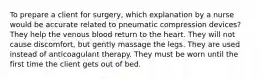 To prepare a client for surgery, which explanation by a nurse would be accurate related to pneumatic compression devices? They help the venous blood return to the heart. They will not cause discomfort, but gently massage the legs. They are used instead of anticoagulant therapy. They must be worn until the first time the client gets out of bed.