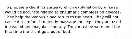 To prepare a client for surgery, which explanation by a nurse would be accurate related to pneumatic compression devices? They help the venous blood return to the heart. They will not cause discomfort, but gently massage the legs. They are used instead of anticoagulant therapy. They must be worn until the first time the client gets out of bed.