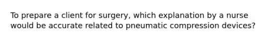 To prepare a client for surgery, which explanation by a nurse would be accurate related to pneumatic compression devices?