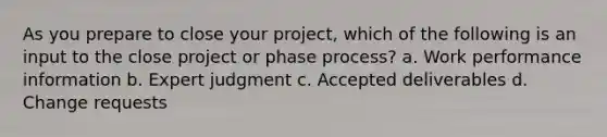 As you prepare to close your project, which of the following is an input to the close project or phase process? a. Work performance information b. Expert judgment c. Accepted deliverables d. Change requests