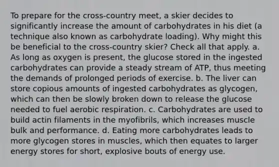 To prepare for the cross-country meet, a skier decides to significantly increase the amount of carbohydrates in his diet (a technique also known as carbohydrate loading). Why might this be beneficial to the cross-country skier? Check all that apply. a. As long as oxygen is present, the glucose stored in the ingested carbohydrates can provide a steady stream of ATP, thus meeting the demands of prolonged periods of exercise. b. The liver can store copious amounts of ingested carbohydrates as glycogen, which can then be slowly broken down to release the glucose needed to fuel aerobic respiration. c. Carbohydrates are used to build actin filaments in the myofibrils, which increases muscle bulk and performance. d. Eating more carbohydrates leads to more glycogen stores in muscles, which then equates to larger energy stores for short, explosive bouts of energy use.