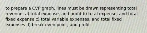 to prepare a CVP graph, lines must be drawn representing total revenue, a) total expense, and profit b) total expense, and total fixed expense c) total variable expenses, and total fixed expenses d) break-even point, and profit