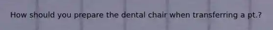 How should you prepare the dental chair when transferring a pt.?