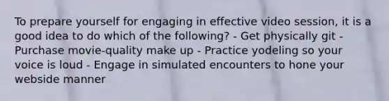 To prepare yourself for engaging in effective video session, it is a good idea to do which of the following? - Get physically git - Purchase movie-quality make up - Practice yodeling so your voice is loud - Engage in simulated encounters to hone your webside manner