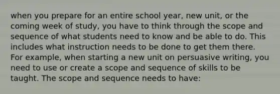 when you prepare for an entire school year, new unit, or the coming week of study, you have to think through the scope and sequence of what students need to know and be able to do. This includes what instruction needs to be done to get them there. For example, when starting a new unit on persuasive writing, you need to use or create a scope and sequence of skills to be taught. The scope and sequence needs to have: