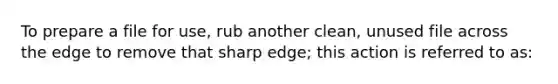 To prepare a file for use, rub another clean, unused file across the edge to remove that sharp edge; this action is referred to as: