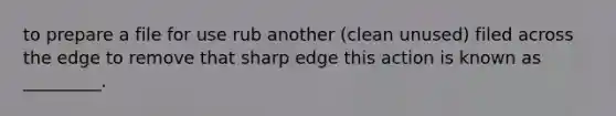 to prepare a file for use rub another (clean unused) filed across the edge to remove that sharp edge this action is known as _________.