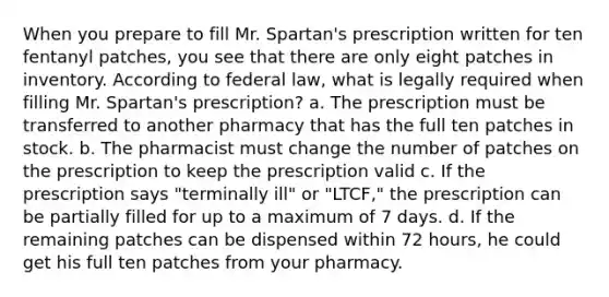 When you prepare to fill Mr. Spartan's prescription written for ten fentanyl patches, you see that there are only eight patches in inventory. According to federal law, what is legally required when filling Mr. Spartan's prescription? a. The prescription must be transferred to another pharmacy that has the full ten patches in stock. b. The pharmacist must change the number of patches on the prescription to keep the prescription valid c. If the prescription says "terminally ill" or "LTCF," the prescription can be partially filled for up to a maximum of 7 days. d. If the remaining patches can be dispensed within 72 hours, he could get his full ten patches from your pharmacy.