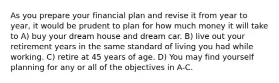 As you prepare your financial plan and revise it from year to year, it would be prudent to plan for how much money it will take to A) buy your dream house and dream car. B) live out your retirement years in the same standard of living you had while working. C) retire at 45 years of age. D) You may find yourself planning for any or all of the objectives in A-C.