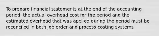 To prepare financial statements at the end of the accounting period, the actual overhead cost for the period and the estimated overhead that was applied during the period must be reconciled in both job order and process costing systems