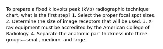 To prepare a fixed kilovolts peak (kVp) radiographic technique chart, what is the first step? 1. Select the proper focal spot sizes. 2. Determine the size of image receptors that will be used. 3. X-ray equipment must be accredited by the American College of Radiology. 4. Separate the anatomic part thickness into three groups—small, medium, and large.