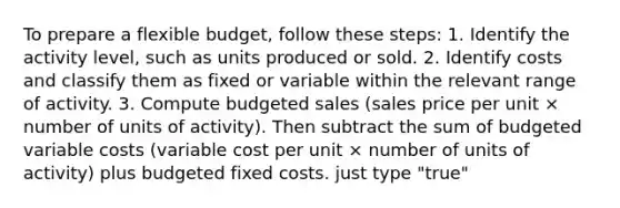 To prepare a flexible budget, follow these steps: 1. Identify the activity level, such as units produced or sold. 2. Identify costs and classify them as fixed or variable within the relevant range of activity. 3. Compute budgeted sales (sales price per unit × number of units of activity). Then subtract the sum of budgeted variable costs (variable cost per unit × number of units of activity) plus budgeted fixed costs. just type "true"