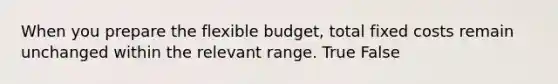 When you prepare the flexible budget, total fixed costs remain unchanged within the relevant range. True False